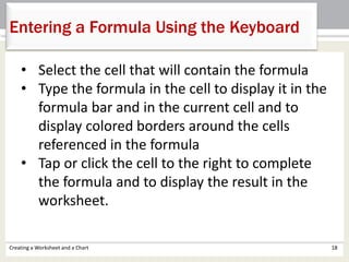 Creating a Worksheet and a Chart 18
Entering a Formula Using the Keyboard
• Select the cell that will contain the formula
• Type the formula in the cell to display it in the
formula bar and in the current cell and to
display colored borders around the cells
referenced in the formula
• Tap or click the cell to the right to complete
the formula and to display the result in the
worksheet.
 