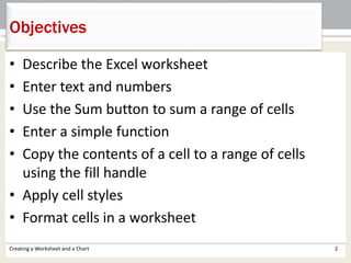 • Describe the Excel worksheet
• Enter text and numbers
• Use the Sum button to sum a range of cells
• Enter a simple function
• Copy the contents of a cell to a range of cells
using the fill handle
• Apply cell styles
• Format cells in a worksheet
Objectives
Creating a Worksheet and a Chart 2
 
