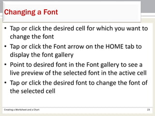 • Tap or click the desired cell for which you want to
change the font
• Tap or click the Font arrow on the HOME tab to
display the font gallery
• Point to desired font in the Font gallery to see a
live preview of the selected font in the active cell
• Tap or click the desired font to change the font of
the selected cell
Creating a Worksheet and a Chart 23
Changing a Font
 