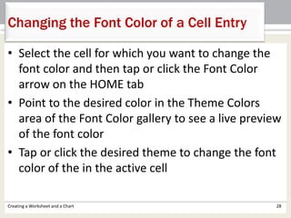 • Select the cell for which you want to change the
font color and then tap or click the Font Color
arrow on the HOME tab
• Point to the desired color in the Theme Colors
area of the Font Color gallery to see a live preview
of the font color
• Tap or click the desired theme to change the font
color of the in the active cell
Creating a Worksheet and a Chart 28
Changing the Font Color of a Cell Entry
 