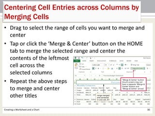 • Drag to select the range of cells you want to merge and
center
• Tap or click the ‘Merge & Center’ button on the HOME
tab to merge the selected range and center the
contents of the leftmost
cell across the
selected columns
• Repeat the above steps
to merge and center
other titles
Creating a Worksheet and a Chart 30
Centering Cell Entries across Columns by
Merging Cells
 