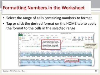 • Select the range of cells containing numbers to format
• Tap or click the desired format on the HOME tab to apply
the format to the cells in the selected range
Creating a Worksheet and a Chart 33
Formatting Numbers in the Worksheet
 