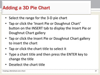 • Select the range for the 3-D pie chart
• Tap or click the ‘Insert Pie or Doughnut Chart’
button on the INSERT tab to display the Insert Pie or
Doughnut Chart gallery
• Tap or click the Insert Pie or Doughnut Chart gallery
to insert the chart
• Tap or click the chart title to select it
• Type a chart title and then press the ENTER key to
change the title
• Deselect the chart title
Creating a Worksheet and a Chart 37
Adding a 3D Pie Chart
 