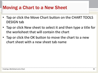 • Tap or click the Move Chart button on the CHART TOOLS
DESIGN tab
• Tap or click New sheet to select it and then type a title for
the worksheet that will contain the chart
• Tap or click the OK button to move the chart to a new
chart sheet with a new sheet tab name
Creating a Worksheet and a Chart 40
Moving a Chart to a New Sheet
 