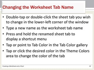 Creating a Worksheet and a Chart 42
Changing the Worksheet Tab Name
• Double-tap or double-click the sheet tab you wish
to change in the lower-left corner of the window
• Type a new name as the worksheet tab name
• Press and hold the renamed sheet tab to
display a shortcut menu
• Tap or point to Tab Color in the Tab Color gallery
• Tap or click the desired color in the Theme Colors
area to change the color of the tab
 