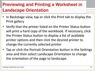 Creating a Worksheet and a Chart 44
Previewing and Printing a Worksheet in
Landscape Orientation
• In Backstage view, tap or click the Print tab to display the
Print gallery
• Verify that the printer listed on the Printer Status button
will print a hard copy of the workbook. If necessary, click
the Printer Status button to display a list of available
printer options and then click the desired printer to
change the currently selected printer
• Tap or click the Portrait Orientation button in the Settings
area and then select Landscape Orientation to change
the orientation of the page to landscape.
 