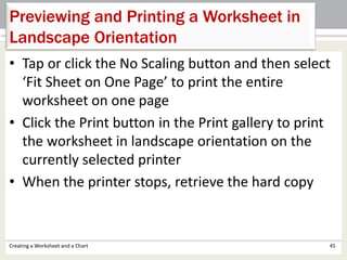 • Tap or click the No Scaling button and then select
‘Fit Sheet on One Page’ to print the entire
worksheet on one page
• Click the Print button in the Print gallery to print
the worksheet in landscape orientation on the
currently selected printer
• When the printer stops, retrieve the hard copy
Creating a Worksheet and a Chart 45
Previewing and Printing a Worksheet in
Landscape Orientation
 