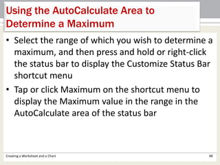 • Select the range of which you wish to determine a
maximum, and then press and hold or right-click
the status bar to display the Customize Status Bar
shortcut menu
• Tap or click Maximum on the shortcut menu to
display the Maximum value in the range in the
AutoCalculate area of the status bar
Creating a Worksheet and a Chart 48
Using the AutoCalculate Area to
Determine a Maximum
 