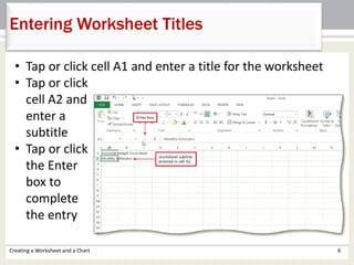 Creating a Worksheet and a Chart 6
Entering Worksheet Titles
• Tap or click cell A1 and enter a title for the worksheet
• Tap or click
cell A2 and
enter a
subtitle
• Tap or click
the Enter
box to
complete
the entry
 
