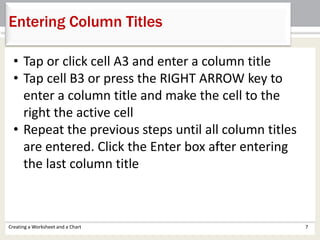 Creating a Worksheet and a Chart 7
Entering Column Titles
• Tap or click cell A3 and enter a column title
• Tap cell B3 or press the RIGHT ARROW key to
enter a column title and make the cell to the
right the active cell
• Repeat the previous steps until all column titles
are entered. Click the Enter box after entering
the last column title
 