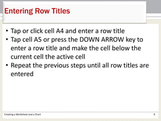 Creating a Worksheet and a Chart 9
Entering Row Titles
• Tap or click cell A4 and enter a row title
• Tap cell A5 or press the DOWN ARROW key to
enter a row title and make the cell below the
current cell the active cell
• Repeat the previous steps until all row titles are
entered
 