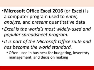•Microsoft Office Excel 2016 (or Excel) is
a computer program used to enter,
analyze, and present quantitative data
•Excel is the world’s most widely-used and
popular spreadsheet program.
•It is part of the Microsoft Office suite and
has become the world standard.
• Often used in business for budgeting, inventory
management, and decision making
 