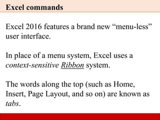 Excel commands
Excel 2016 features a brand new “menu-less”
user interface.
In place of a menu system, Excel uses a
context-sensitive Ribbon system.
The words along the top (such as Home,
Insert, Page Layout, and so on) are known as
tabs.
 