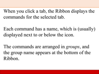When you click a tab, the Ribbon displays the
commands for the selected tab.
Each command has a name, which is (usually)
displayed next to or below the icon.
The commands are arranged in groups, and
the group name appears at the bottom of the
Ribbon.
 