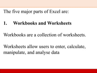 The five major parts of Excel are:
1. Workbooks and Worksheets
Workbooks are a collection of worksheets.
Worksheets allow users to enter, calculate,
manipulate, and analyse data
 