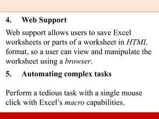 4. Web Support
Web support allows users to save Excel
worksheets or parts of a worksheet in HTML
format, so a user can view and manipulate the
worksheet using a browser.
5. Automating complex tasks
Perform a tedious task with a single mouse
click with Excel’s macro capabilities.
 