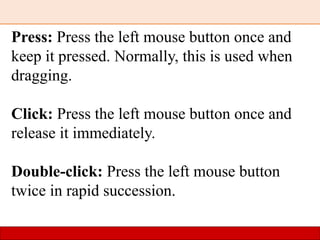 Press: Press the left mouse button once and
keep it pressed. Normally, this is used when
dragging.
Click: Press the left mouse button once and
release it immediately.
Double-click: Press the left mouse button
twice in rapid succession.
 