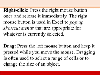 Right-click: Press the right mouse button
once and release it immediately. The right
mouse button is used in Excel to pop up
shortcut menus that are appropriate for
whatever is currently selected.
Drag: Press the left mouse button and keep it
pressed while you move the mouse. Dragging
is often used to select a range of cells or to
change the size of an object.
 