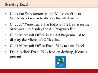 Starting Excel
• Click the Start button on the Windows Vista or
Windows 7 taskbar to display the Start menu.
• Click All Programs at the bottom of left pane on the
Start menu to display the All Programs list.
• Click Microsoft Office in the All Programs list to
display the Microsoft Office list.
• Click Microsoft Office Excel 2013 to start Excel
• Double-click Excel 2013 icon on desktop, if one is
present
 