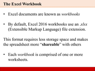 The Excel Workbook
• Excel documents are known as workbooks
• By default, Excel 2016 workbooks use an .xlsx
(Extensible Markup Language) file extension.
This format requires less storage space and makes
the spreadsheet more “shareable” with others
• Each workbook is comprised of one or more
worksheets.
 