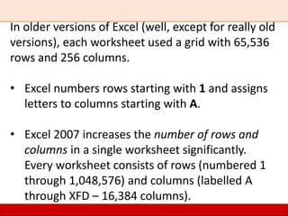 In older versions of Excel (well, except for really old
versions), each worksheet used a grid with 65,536
rows and 256 columns.
• Excel numbers rows starting with 1 and assigns
letters to columns starting with A.
• Excel 2007 increases the number of rows and
columns in a single worksheet significantly.
Every worksheet consists of rows (numbered 1
through 1,048,576) and columns (labelled A
through XFD – 16,384 columns).
 