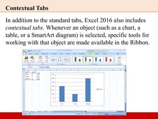 Contextual Tabs
In addition to the standard tabs, Excel 2016 also includes
contextual tabs. Whenever an object (such as a chart, a
table, or a SmartArt diagram) is selected, specific tools for
working with that object are made available in the Ribbon.
 