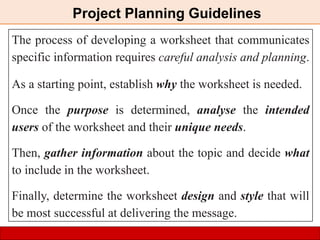 The process of developing a worksheet that communicates
specific information requires careful analysis and planning.
As a starting point, establish why the worksheet is needed.
Once the purpose is determined, analyse the intended
users of the worksheet and their unique needs.
Then, gather information about the topic and decide what
to include in the worksheet.
Finally, determine the worksheet design and style that will
be most successful at delivering the message.
Project Planning Guidelines
 
