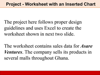 Project - Worksheet with an Inserted Chart
The project here follows proper design
guidelines and uses Excel to create the
worksheet shown in next two slide.
The worksheet contains sales data for Asare
Ventures. The company sells its products in
several malls throughout Ghana.
 
