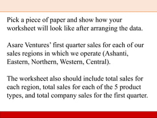 Pick a piece of paper and show how your
worksheet will look like after arranging the data.
Asare Ventures’ first quarter sales for each of our
sales regions in which we operate (Ashanti,
Eastern, Northern, Western, Central).
The worksheet also should include total sales for
each region, total sales for each of the 5 product
types, and total company sales for the first quarter.
 