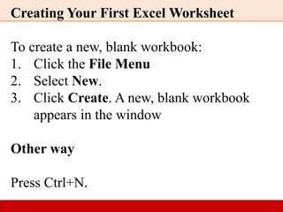 Creating Your First Excel Worksheet
To create a new, blank workbook:
1. Click the File Menu
2. Select New.
3. Click Create. A new, blank workbook
appears in the window
Other way
Press Ctrl+N.
 