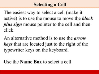 Selecting a Cell
The easiest way to select a cell (make it
active) is to use the mouse to move the block
plus sign mouse pointer to the cell and then
click.
An alternative method is to use the arrow
keys that are located just to the right of the
typewriter keys on the keyboard.
Use the Name Box to select a cell
 