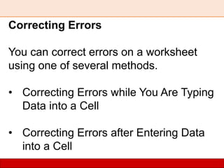 Correcting Errors
You can correct errors on a worksheet
using one of several methods.
• Correcting Errors while You Are Typing
Data into a Cell
• Correcting Errors after Entering Data
into a Cell
 