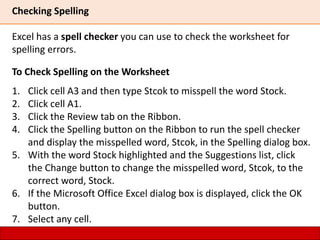 Checking Spelling
Excel has a spell checker you can use to check the worksheet for
spelling errors.
To Check Spelling on the Worksheet
1. Click cell A3 and then type Stcok to misspell the word Stock.
2. Click cell A1.
3. Click the Review tab on the Ribbon.
4. Click the Spelling button on the Ribbon to run the spell checker
and display the misspelled word, Stcok, in the Spelling dialog box.
5. With the word Stock highlighted and the Suggestions list, click
the Change button to change the misspelled word, Stcok, to the
correct word, Stock.
6. If the Microsoft Office Excel dialog box is displayed, click the OK
button.
7. Select any cell.
 