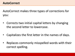 AutoCorrect
AutoCorrect makes three types of corrections for
you:
• Corrects two initial capital letters by changing
the second letter to lowercase.
• Capitalizes the first letter in the names of days.
• Replaces commonly misspelled words with their
correct spelling.
 