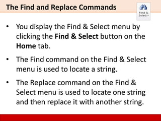 The Find and Replace Commands
• You display the Find & Select menu by
clicking the Find & Select button on the
Home tab.
• The Find command on the Find & Select
menu is used to locate a string.
• The Replace command on the Find &
Select menu is used to locate one string
and then replace it with another string.
 