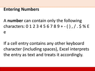 Entering Numbers
A number can contain only the following
characters: 0 1 2 3 4 5 6 7 8 9 + - ( ) , / . $ % E
e
If a cell entry contains any other keyboard
character (including spaces), Excel interprets
the entry as text and treats it accordingly.
 