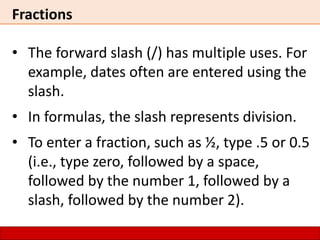 Fractions
• The forward slash (/) has multiple uses. For
example, dates often are entered using the
slash.
• In formulas, the slash represents division.
• To enter a fraction, such as ½, type .5 or 0.5
(i.e., type zero, followed by a space,
followed by the number 1, followed by a
slash, followed by the number 2).
 