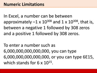Numeric Limitations
In Excel, a number can be between
approximately –1 x 10308 and 1 x 10308, that is,
between a negative 1 followed by 308 zeros
and a positive 1 followed by 308 zeros.
To enter a number such as
6,000,000,000,000,000, you can type
6,000,000,000,000,000, or you can type 6E15,
which stands for 6 x 1015.
 