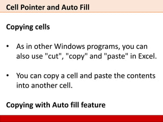 Cell Pointer and Auto Fill
Copying cells
• As in other Windows programs, you can
also use "cut", "copy" and "paste" in Excel.
• You can copy a cell and paste the contents
into another cell.
Copying with Auto fill feature
 