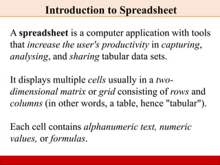 Introduction to Spreadsheet
A spreadsheet is a computer application with tools
that increase the user's productivity in capturing,
analysing, and sharing tabular data sets.
It displays multiple cells usually in a two-
dimensional matrix or grid consisting of rows and
columns (in other words, a table, hence "tabular").
Each cell contains alphanumeric text, numeric
values, or formulas.
 