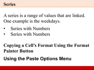 Series
A series is a range of values that are linked.
One example is the weekdays.
• Series with Numbers
• Series with Numbers
Copying a Cell’s Format Using the Format
Painter Button
Using the Paste Options Menu
 