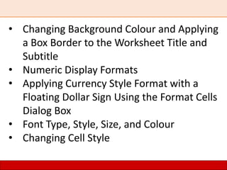 • Changing Background Colour and Applying
a Box Border to the Worksheet Title and
Subtitle
• Numeric Display Formats
• Applying Currency Style Format with a
Floating Dollar Sign Using the Format Cells
Dialog Box
• Font Type, Style, Size, and Colour
• Changing Cell Style
 