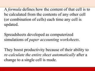 A formula defines how the content of that cell is to
be calculated from the contents of any other cell
(or combination of cells) each time any cell is
updated.
Spreadsheets developed as computerized
simulations of paper accounting worksheets.
They boost productivity because of their ability to
re-calculate the entire sheet automatically after a
change to a single cell is made.
 