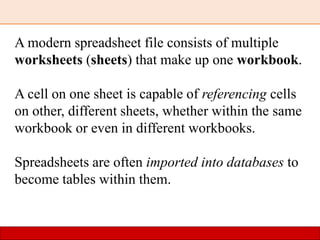 A modern spreadsheet file consists of multiple
worksheets (sheets) that make up one workbook.
A cell on one sheet is capable of referencing cells
on other, different sheets, whether within the same
workbook or even in different workbooks.
Spreadsheets are often imported into databases to
become tables within them.
 