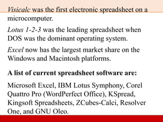 Visicalc was the first electronic spreadsheet on a
microcomputer.
Lotus 1-2-3 was the leading spreadsheet when
DOS was the dominant operating system.
Excel now has the largest market share on the
Windows and Macintosh platforms.
A list of current spreadsheet software are:
Microsoft Excel, IBM Lotus Symphony, Corel
Quattro Pro (WordPerfect Office), KSpread,
Kingsoft Spreadsheets, ZCubes-Calci, Resolver
One, and GNU Oleo.
 