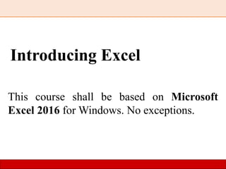 Introducing Excel
This course shall be based on Microsoft
Excel 2016 for Windows. No exceptions.
 