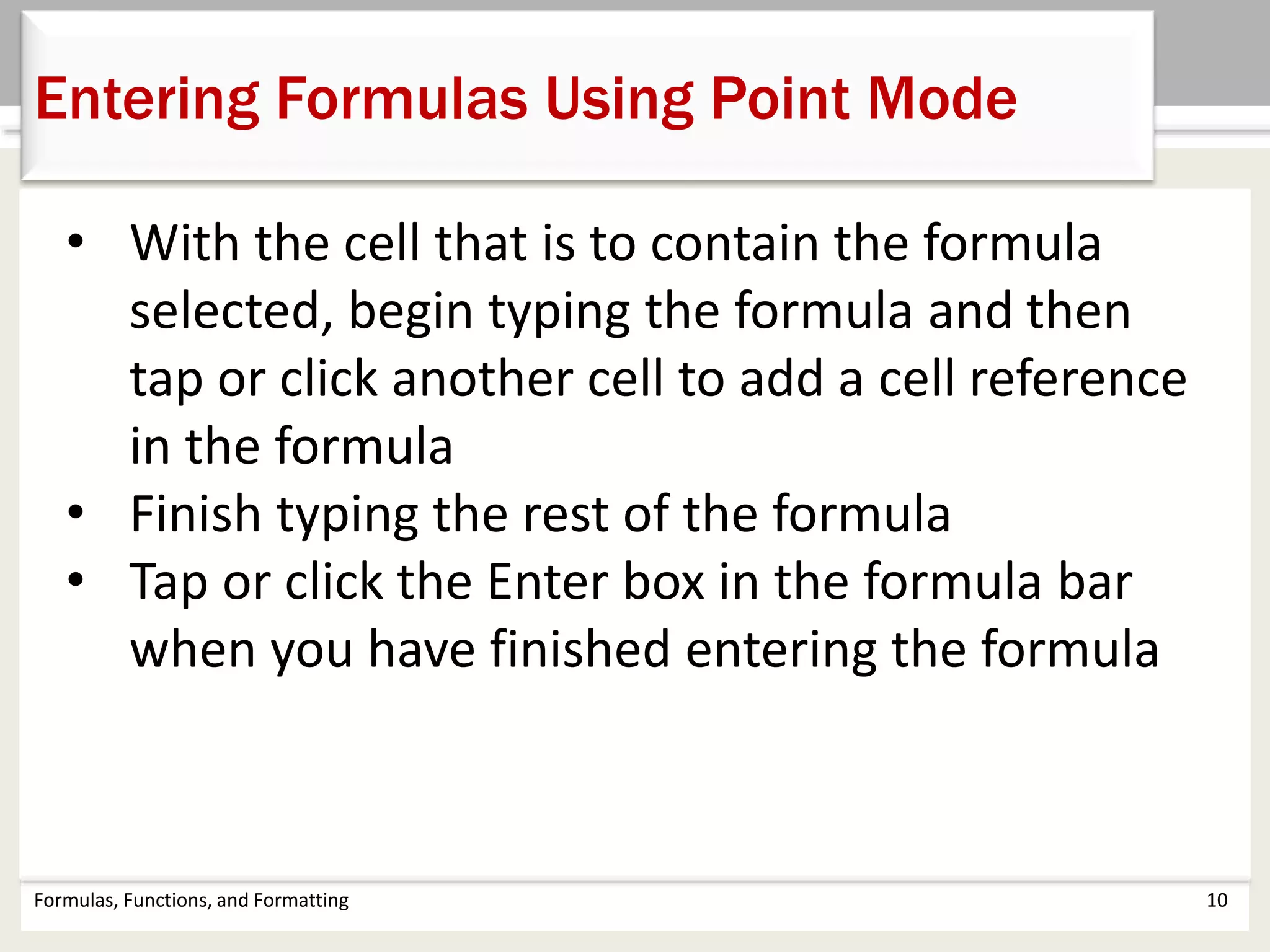 Formulas, Functions, and Formatting 10
Entering Formulas Using Point Mode
• With the cell that is to contain the formula
selected, begin typing the formula and then
tap or click another cell to add a cell reference
in the formula
• Finish typing the rest of the formula
• Tap or click the Enter box in the formula bar
when you have finished entering the formula
 