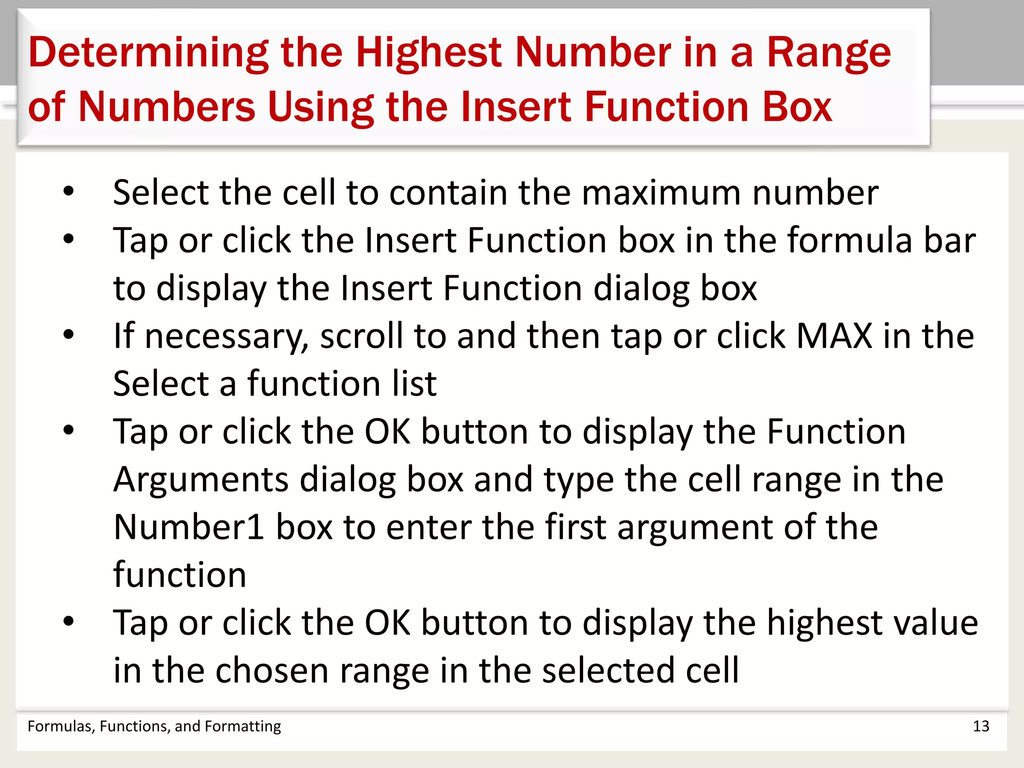 Formulas, Functions, and Formatting 13
Determining the Highest Number in a Range
of Numbers Using the Insert Function Box
• Select the cell to contain the maximum number
• Tap or click the Insert Function box in the formula bar
to display the Insert Function dialog box
• If necessary, scroll to and then tap or click MAX in the
Select a function list
• Tap or click the OK button to display the Function
Arguments dialog box and type the cell range in the
Number1 box to enter the first argument of the
function
• Tap or click the OK button to display the highest value
in the chosen range in the selected cell
 