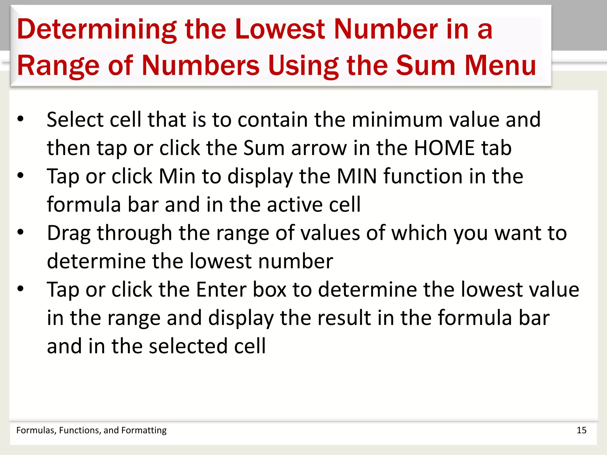 Formulas, Functions, and Formatting 15
Determining the Lowest Number in a
Range of Numbers Using the Sum Menu
• Select cell that is to contain the minimum value and
then tap or click the Sum arrow in the HOME tab
• Tap or click Min to display the MIN function in the
formula bar and in the active cell
• Drag through the range of values of which you want to
determine the lowest number
• Tap or click the Enter box to determine the lowest value
in the range and display the result in the formula bar
and in the selected cell
 