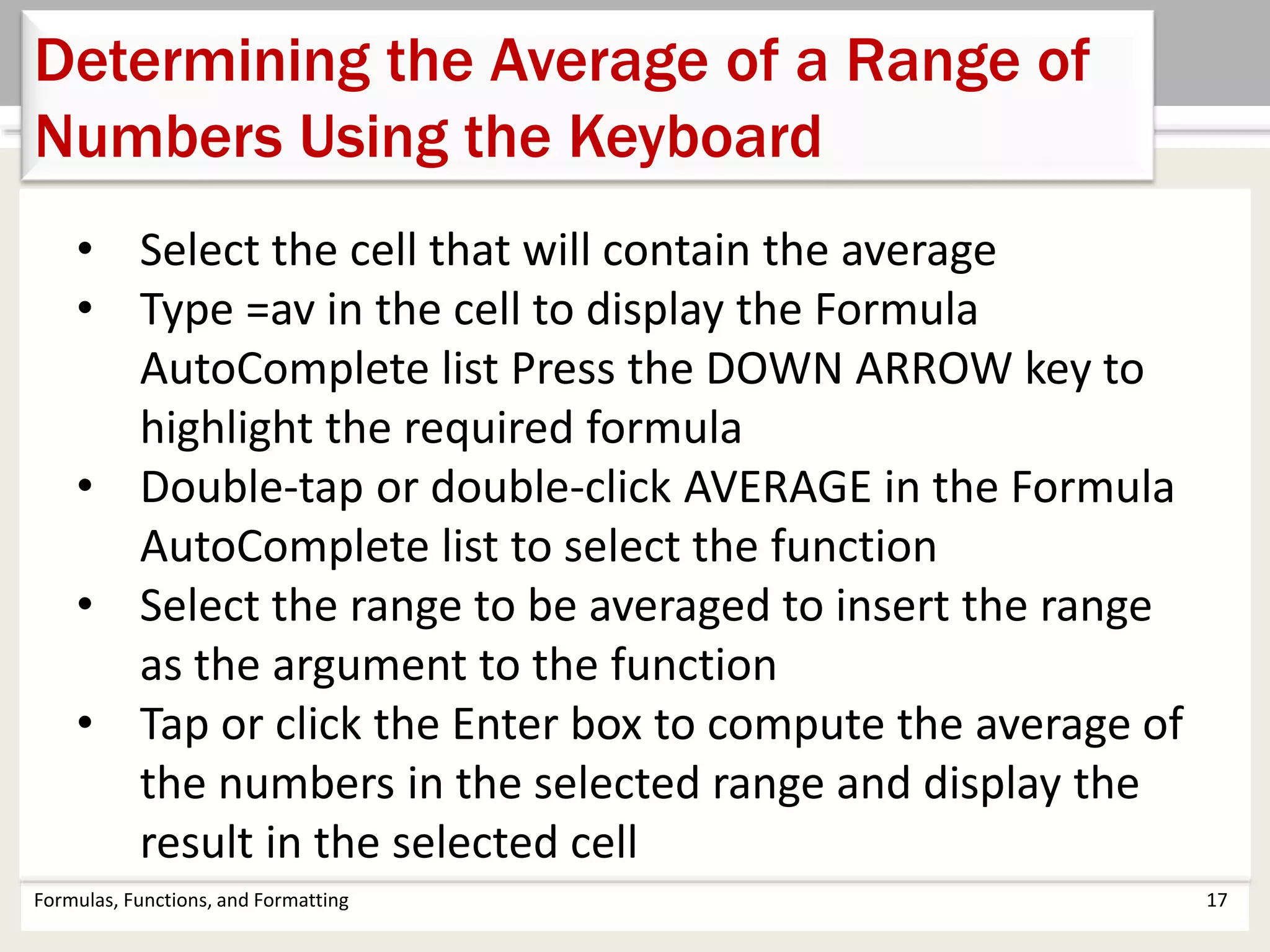 Formulas, Functions, and Formatting 17
Determining the Average of a Range of
Numbers Using the Keyboard
• Select the cell that will contain the average
• Type =av in the cell to display the Formula
AutoComplete list Press the DOWN ARROW key to
highlight the required formula
• Double-tap or double-click AVERAGE in the Formula
AutoComplete list to select the function
• Select the range to be averaged to insert the range
as the argument to the function
• Tap or click the Enter box to compute the average of
the numbers in the selected range and display the
result in the selected cell
 